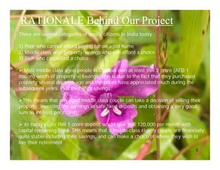 RATIONALE Behind Our Project
There are several categories of senior citizens in India today :

1) Poor who cannot afford paying for an aged home
2) Middle class with property/savings who can afford a choice
3) Rich who can afford a choice

 Most middle-class aged people in Mumbai own at least INR 1 crore (AED 1
million) worth of property + savings. This is due to the fact that they purchased
property several decades ago and the prices have appreciated much during the
subsequent years. Plus their life’s savings..

This means that any aged middle class couple can take a decision of selling their
property, investing the earnings in safe fixed deposits and obtaining a very good
sum as interest per month.

 At today’s rate INR 1 crore deposit would give INR 120,000 per month with
capital remaining fixed. This means that a middle-class elderly couple are financially
quite stable including their savings, and can make a choice of where they wish to
live their retirement.
                                                                                    5
 