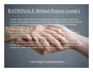 RATIONALE Behind Project (contd.)
What many senior citizens are looking for is a loving, caring, respecting,
secure, harmonious atmosphere where they can spend their retirement years
in comfort, with the guarantee of professional medical care if necessary.

This is where we come in. We will create a world-class harmonious
environment for such couples, or even singles, where they can find peace,
tranquility, harmony in nature, with full safety and security and very
importantly professional medical care in state-of-art facilities.

The guardians/children/family of such citizens will have 24 x 7 online access
to their loved one’s health status, doctor’s chat sessions, health KPI’s, weekly
reports etc, which will enable them to be abreast of their welfare.




                     From Regret to Rejuvenation…                                  6
 