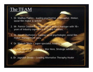 The TEAM
1. Dr. Madhav Pakhre - leading psychiatrist, philosopher, thinker,
   social film maker & activist

2. Mr. Patrick Coutinho – International project manager with 18+
   years of industry experience in IT and Facilities.

3. Dr. Nilesh Chatterjee – leading social psychologist, social film
   maker, management guru.

4. Dr. Mukesh Shete – super-specialist, leading medical expert.

5. Lt. Col. (Retd.) Sir A.K. Ray – War Hero, Strategic advisor,
   consultant

6. Dr. Jagadish Devda – Leading Alternative Theraphy Healer

                                                                      7
 