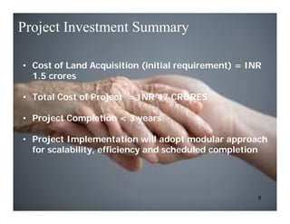 Project Investment Summary

• Cost of Land Acquisition (initial requirement) = INR
  1.5 crores

• Total Cost of Project = INR 47 CRORES

• Project Completion < 3 years

• Project Implementation will adopt modular approach
  for scalability, efficiency and scheduled completion




                                                     9
 