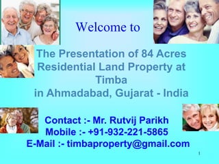 Welcome to
  The Presentation of 84 Acres
  Residential Land Property at
             Timba
 in Ahmadabad, Gujarat - India

   Contact :- Mr. Rutvij Parikh
   Mobile :- +91-932-221-5865
E-Mail :- timbaproperty@gmail.com
                                    1
 