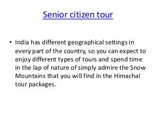 Senior citizen tour
• India has different geographical settings in
every part of the country, so you can expect to
enjoy different types of tours and spend time
in the lap of nature of simply admire the Snow
Mountains that you will find in the Himachal
tour packages.

 