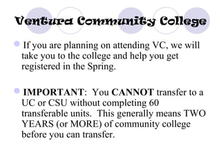 Ventura Community College

If you are planning on attending VC, we will
 take you to the college and help you get
 registered in the Spring.

IMPORTANT: You CANNOT transfer to a
 UC or CSU without completing 60
 transferable units. This generally means TWO
 YEARS (or MORE) of community college
 before you can transfer.
 