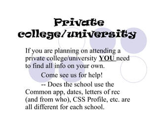 Private
college/university
 If you are planning on attending a
 private college/university YOU need
 to find all info on your own.
        Come see us for help!
        -- Does the school use the
 Common app, dates, letters of rec
 (and from who), CSS Profile, etc. are
 all different for each school.
 