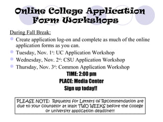 Online College Application
      Form Workshops
During Fall Break:
 Create application log-on and complete as much of the online
  application forms as you can.
 Tuesday, Nov. 1st: UC Application Workshop
 Wednesday, Nov. 2nd: CSU Application Workshop
 Thursday, Nov. 3rd: Common Application Workshop
                         TIME: 2:00 pm
                      PLACE: Media Center
                        Sign up today!!

   PLEASE NOTE: Requests for Letters of Recommendation are
   due to your counselor at least TWO WEEKS before the college
                 or university application deadline!!!
 