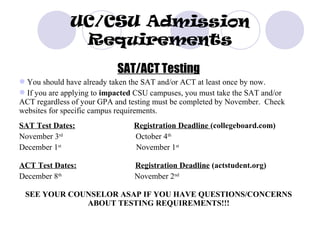 UC/CSU Admission
               Requirements
                           SAT/ACT Testing
You should have already taken the SAT and/or ACT at least once by now.
If you are applying to impacted CSU campuses, you must take the SAT and/or
ACT regardless of your GPA and testing must be completed by November. Check
websites for specific campus requirements.
SAT Test Dates:                 Registration Deadline (collegeboard.com)
November 3rd                    October 4th
December 1st                    November 1st

ACT Test Dates:                 Registration Deadline (actstudent.org)
December 8th                    November 2nd

 SEE YOUR COUNSELOR ASAP IF YOU HAVE QUESTIONS/CONCERNS
             ABOUT TESTING REQUIREMENTS!!!
 