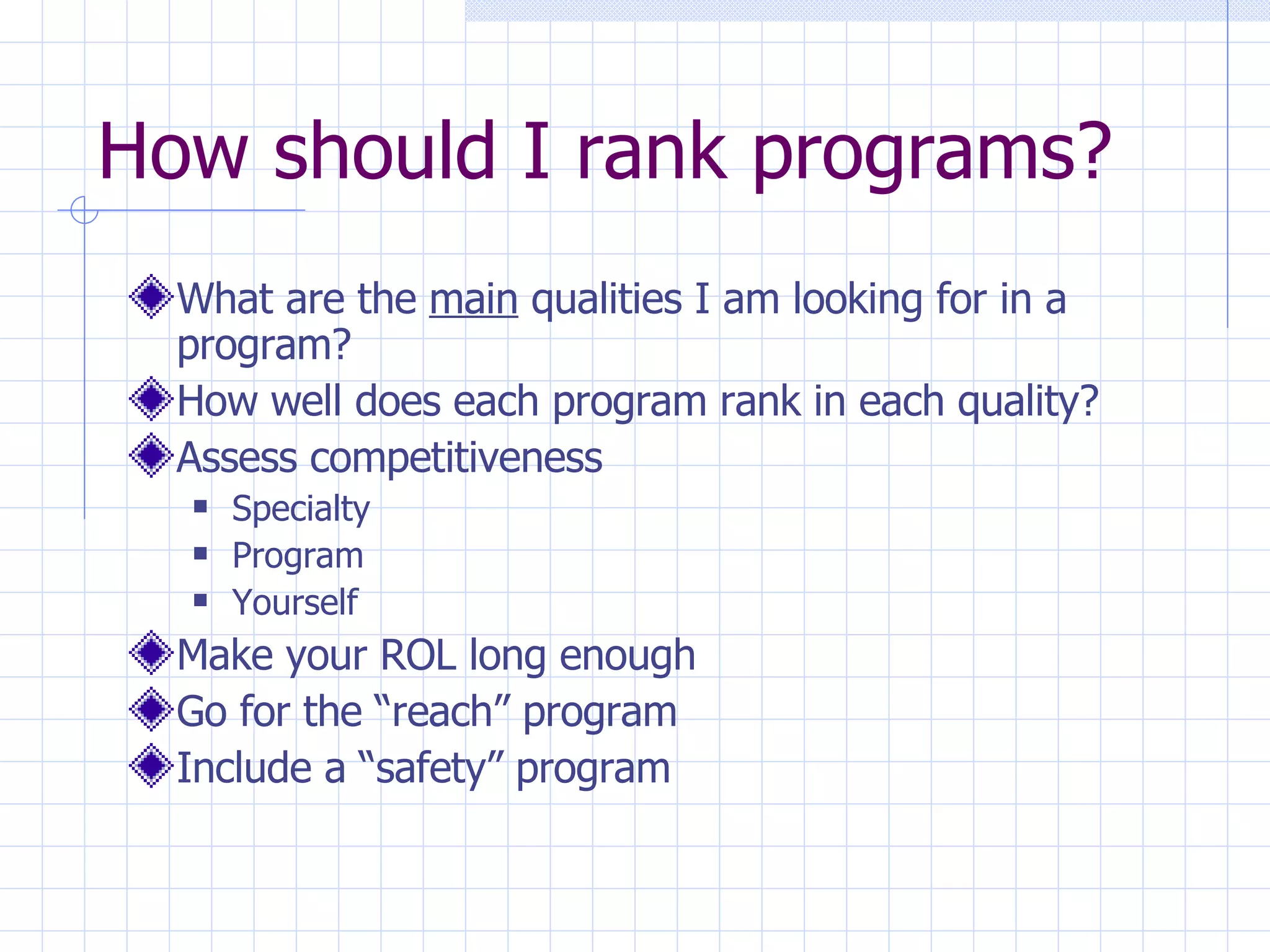 How should I rank programs? What are the  main  qualities I am looking for in a program? How well does each program rank in each quality?  Assess competitiveness Specialty Program Yourself Make your ROL long enough Go for the “reach” program Include a “safety” program 
