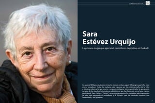 CONFIDENCIAS CON...




     Sara
     Estévez Urquijo
     La primera mujer que ejerció el periodismo deportivo en Euskadi




     Le gusta el Bilbao actual pero ni mucho menos rechaza aquel Bilbao gris que le ha visto
     crecer y madurar. Todas las mañanas sale a pasear por las céntricas calles de la Villa
     y mientras observa lo que ocurre a su paso configura, sin proponérselo, lo que podría
     ser uno de los muchos informativos radiofónicos que ha elaborado en su larga carrera
     profesional. Sara Estévez, “Sarita”, recorre para nosotros los episodios más importantes
     de una vida entregada al periodismo y al Athletic, que ha intentado construir con
     honestidad y sin ligaduras.
22                                                                                              23
 