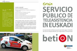 REPORTAJE




                                        ¿A quién va destinado?
                                        El servicio de teleasistencia se destina a:
     Cita con el médico o               · Personas mayores de 65 años, en situación de dependencia o 	
     enfermera                            en riesgo social.
     La solicitud de cita médica        · Personas mayores de 75 años que vivan solas.
     telefónica representa para los
                                        · Personas con discapacidad intelectual.
     mayores una dificultad, a veces
     insalvable. De ahí que BetiON      · Personas con discapacidad física.
     incorpore ahora la posibilidad     · Personas con discapacidad sensorial en situación de dependencia.
     de hacerlo de una forma más        · Personas que padezcan una enfermedad mental diagnosticada.
     sencilla y directa.
     Quienes así lo requieran, no       · Personas en situación de riesgo de aislamiento social.
     tienen más que pulsar el botón
     e inmediatamente recibirán         ¿Cómo se puede acceder a este servicio y cuál es su coste?
     la atención del Call Center
                                        Los ciudadanos vascos podrán acceder a este programa a través
     de Cita de Osakidetza donde
                                        de los servicios sociales de base del ayuntamiento que les
     una persona les atenderá y
                                        corresponda, mediante el teléfono 012 del Servicio de Atención
     les facilitará fecha y hora para
                                        Ciudadana del Gobierno Vasco o desde la página web www.
     estar con su médico o, en caso
                                        gizartelan.ejgv.euskadi.net.
     necesario, con la enfermera.
                                        Los usuarios pueden solicitar la exención del pago si su situación
                                        económica lo justifica. En el resto de los casos, el coste variará en
                                        función de sus ingresos, no pudiendo superar los 4 euros al mes.




44                                                                                                              45
 