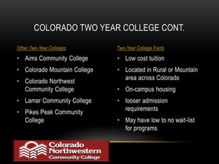 COLORADO TWO YEAR COLLEGE CONT. 
Other Two-Year Colleges Two-Year College Facts 
• Low cost tuition 
• Located in Rural or Mountain 
area across Colorado 
• On-campus housing 
• looser admission 
requirements 
• May have low to no wait-list 
for programs 
• Aims Community College 
• Colorado Mountain College 
• Colorado Northwest 
Community College 
• Lamar Community College 
• Pikes Peak Community 
College 
 