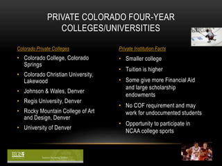PRIVATE COLORADO FOUR-YEAR 
COLLEGES/UNIVERSITIES 
Colorado Private Colleges Private Institution Facts 
• Smaller college 
• Tuition is higher 
• Some give more Financial Aid 
and large scholarship 
endowments 
• No COF requirement and may 
work for undocumented students 
• Opportunity to participate in 
NCAA college sports 
• Colorado College, Colorado 
Springs 
• Colorado Christian University, 
Lakewood 
• Johnson & Wales, Denver 
• Regis University, Denver 
• Rocky Mountain College of Art 
and Design, Denver 
• University of Denver 
 