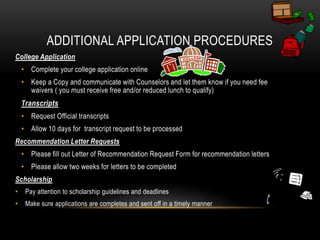 ADDITIONAL APPLICATION PROCEDURES 
College Application 
• Complete your college application online 
• Keep a Copy and communicate with Counselors and let them know if you need fee 
waivers ( you must receive free and/or reduced lunch to qualify) 
Transcripts 
• Request Official transcripts 
• Allow 10 days for transcript request to be processed 
Recommendation Letter Requests 
• Please fill out Letter of Recommendation Request Form for recommendation letters 
• Please allow two weeks for letters to be completed 
Scholarship 
• Pay attention to scholarship guidelines and deadlines 
• Make sure applications are completes and sent off in a timely manner 
 