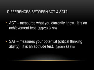 DIFFERENCES BETWEEN ACT & SAT? 
• ACT – measures what you currently know. It is an 
achievement test. (approx 3 hrs) 
• SAT – measures your potential (critical thinking 
ability). It is an aptitude test. (approx 3.5 hrs) 
 