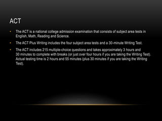 ACT 
• The ACT is a national college admission examination that consists of subject area tests in 
English, Math, Reading and Science. 
• The ACT Plus Writing includes the four subject area tests and a 30-minute Writing Test. 
• The ACT includes 215 multiple-choice questions and takes approximately 3 hours and 
30 minutes to complete with breaks (or just over four hours if you are taking the Writing Test). 
Actual testing time is 2 hours and 55 minutes (plus 30 minutes if you are taking the Writing 
Test). 
 