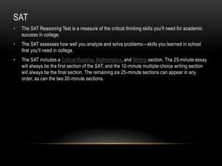 SAT 
• The SAT Reasoning Test is a measure of the critical thinking skills you'll need for academic 
success in college. 
• The SAT assesses how well you analyze and solve problems—skills you learned in school 
that you'll need in college. 
• The SAT includes a Critical Reading, Mathematics, and Writing section. The 25-minute essay 
will always be the first section of the SAT, and the 10-minute multiple-choice writing section 
will always be the final section. The remaining six 25-minute sections can appear in any 
order, as can the two 20-minute sections. 
 