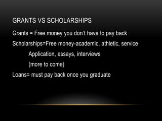 GRANTS VS SCHOLARSHIPS 
Grants = Free money you don’t have to pay back 
Scholarships=Free money-academic, athletic, service 
Application, essays, interviews 
(more to come) 
Loans= must pay back once you graduate 
 
