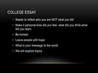 COLLEGE ESSAY 
• Needs to reflect who you are NOT what you did 
• Make it personal-how did you feel, what did you think,what 
did you learn 
• Be honest 
• Leave people with hope 
• What is your message to the world 
• We will explore topics 
 
