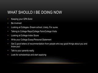 WHAT SHOULD I BE DOING NOW 
• Keeping your GPA Solid 
• Be involved 
• Looking at Colleges- Dream school, Likely, For sures 
• Talking to College Reps/College Fairs/College Visits 
• Looking at College Index Score 
• Write your College Essay/Personal Statement 
• Get 2 good letters of recommendation from people who say good things about you and 
know you! 
• Talk to your parents-really 
• Look for scholarships and start applying 
 