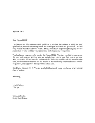 April 14, 2014
Dear Class of 2014,
The purpose of this commencement guide is to address and answer as many of your
questions as possible concerning senior end-of-the-year activities and graduation. We are
very excited about both of these events. Many, many hours of planning have gone into the
preparation of what will be a very special time for both you and your parents.
This has been a very successful year for the Class of 2014. You have excelled in many areas.
We have truly enjoyed working with you and playing a role in your final year at Marietta.
Also, we would like to take this opportunity to thank the members of the administration
team, the members of the staff, and the parents of the community who have been so helpful,
cooperative, and supportive throughout this school year.
Good luck, Class of 2014! You are a delightful group of young people and a very special
class of seniors.
Sincerely,
Leigh Colburn
Principal
Chenedra Corbin
Senior Coordinator
 