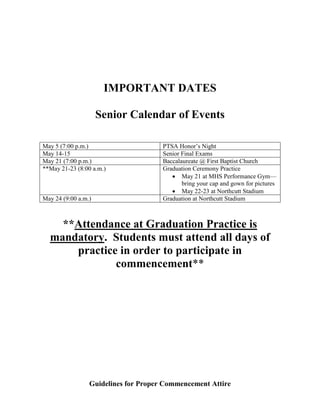 IMPORTANT DATES
Senior Calendar of Events
May 5 (7:00 p.m.) PTSA Honor’s Night
May 14-15 Senior Final Exams
May 21 (7:00 p.m.) Baccalaureate @ First Baptist Church
**May 21-23 (8:00 a.m.) Graduation Ceremony Practice
 May 21 at MHS Performance Gym—
bring your cap and gown for pictures
 May 22-23 at Northcutt Stadium
May 24 (9:00 a.m.) Graduation at Northcutt Stadium
**Attendance at Graduation Practice is
mandatory. Students must attend all days of
practice in order to participate in
commencement**
Guidelines for Proper Commencement Attire
 
