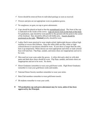  Gown should be removed from its individual package as soon as received.
 Flowers and pins are not appropriate worn on gradation gowns.
 No sunglasses, no gum, no cap or gown adornments.
 Caps should be placed on head so that the mortarboard is level. The front of the cap
is indicated on the inside of the crown. Caps are never worn on the back of the head.
For graduation, caps should be worn parallel to the ground with the point in the center
of the forehead. Hats should be affixed with bobby pins. Tassels should be
positioned on the right. Minimal jewelry should be worn.
 Ladies find it more practical to wear simple-styled, lightweight dresses without high
neckline or excess skirt fullness. Since the white robes are thin, white or light
colored dresses or sun dresses should be worn. If your dress is longer than the robe,
hem it up temporarily. White dresses are most appropriate and white or nude colored
hose will look best. Flip flops, sandals, and tennis shoes are inappropriate and not to
be worn.
 Men need not wear coats under the gowns. A white shirt and a dark tie with dark
pants and dark dress shoes should be worn. Flip flops, sandals, and tennis shoes are
inappropriate and not to be worn. No shorts.
 Honor Graduates remember to wear your gold honor cords. High Honor Graduates
remember to wear your gold honor cords and medals.
 National Honor Society members remember to wear your stoles.
 Beta Club members remember to wear gold honor tassels.
 IB students remember to wear your cords.
 NO graduation cap and gown adornment may be worn, unless it has been
approved by the Principal.
 