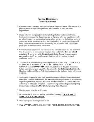 Special Reminders
Senior Guidelines
 Commencement ceremony participation is a privilege and honor. The purpose is to
provide public recognition to graduates who have met all state and local
requirements.
 Proper behavior is expected from Marietta High School students at all times.
Seniors are reminded that they are subject to the same rules and regulations while
on school property or participating in any school activity. In the last few weeks of
school, we would hate to see seniors place themselves in a position which would
bring embarrassment to them and their family and jeopardize their eligibility to
participate in commencement ceremonies.
 Commencement ceremonies are conducted in a formal manner, and it is important
that all seniors be in attendance at practice. Any senior who does not attend
practice will not be permitted to participate in the formal commencement
ceremonies. Notify any employer now that you will be required to attend
graduation practice.
 Tickets will be distributed at graduation practice on Friday, May 23, 2014. EACH
SENIOR WILL BE ISSUED TEN TICKETS FOR THE STADIUM
GRADUATION and ONLY SIX tickets for graduation in the gym. Additional
tickets are available upon request by the seniors for the stadium graduation only.
Handicap parking will be on Polk Street adjacent to the stadium. Gates will open at
8:00 AM.
 Students are expected to meet their responsibilities and obligations as members of
our school. Seniors are reminded that all delinquent obligations are to be taken care
of prior to graduation practice. No tickets will be distributed to a senior who has a
deficiency or delinquent obligation. Students owing for any obligation can pickup
their diploma on Tuesday, May 27 after clearing their obligation.
 Display proper behavior at all events.
 Be on time for all practices and the graduation ceremony. GRADUATION
PRACTICE IS MANDATORY.
 Wear appropriate clothing to each event.
 PAY ANY FINANCIAL OBLIGATION PRIOR TO THURSDAY, MAY 22.
 