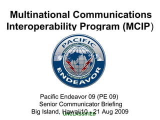 Multinational Communications
Interoperability Program (MCIP)
UNCLASSIFIED
Pacific Endeavor 09 (PE 09)
Senior Communicator Briefing
Big Island, Hawaii10 - 21 Aug 2009
 