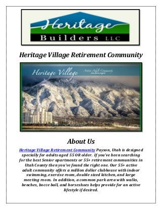 Heritage Village Retirement Community
About Us
Heritage Village Retirement Community Payson, Utah is designed
specially for adults aged 55 OR older. If you’ve been searching
for the best Senior apartments or 55+ retirement communities in
Utah County then you’ve found the right one. Our 55+ active
adult community offers a million dollar clubhouse with indoor
swimming, exercise room, double sized kitchen, and large
meeting room. In addition, a common park area with walks,
benches, bocce ball, and horseshoes helps provide for an active
lifestyle if desired.
 