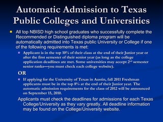 Automatic Admission to Texas Public Colleges and Universities All top NBISD high school graduates who successfully complete the Recommended or Distinguished diploma program will be automatically admitted into Texas public University or College if one of the following requirements is met:  Applicant is in the top 10% of their class at the end of their Junior year or after the first semester of their senior year (as long as the college application deadlines are met. Some universities may accept 2 nd  semester senior ranks—you must check each college website). OR If applying for the University of Texas in Austin, fall 2011 Freshman applicants must be in the top 8% at the end of their Junior year. The automatic admission requirements for the class of 2012 will be announced on September 15, 2010. Applicants must check the deadlines for admissions for each Texas College/University as they vary greatly. All deadline information may be found on the College/University website. 