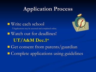 Application Process Write each school  Applications may be accessed and completed online. Watch out for deadlines! UT/A&M Dec.1 st Get consent from parents/guardian Complete applications using guidelines 