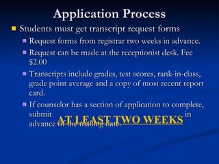 Application Process Students must get transcript request forms Request forms from registrar two weeks in advance.  Request can be made at the receptionist desk. Fee $2.00 Transcripts include grades, test scores, rank-in-class, grade point average and a copy of most recent report card. If counselor has a section of application to complete, submit  in advance of the mailing date.  AT LEAST TWO WEEKS 