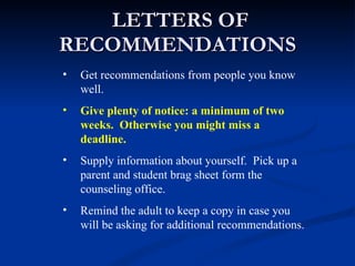 LETTERS OF RECOMMENDATIONS Get recommendations from people you know well. Give plenty of notice: a minimum of two weeks.  Otherwise you might miss a deadline. Supply information about yourself.  Pick up a parent and student brag sheet form the counseling office. Remind the adult to keep a copy in case you will be asking for additional recommendations. 