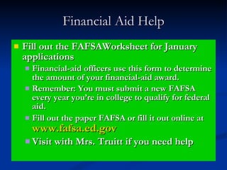 Financial Aid Help Fill out the FAFSAWorksheet for January applications  Financial-aid officers use this form to determine the amount of your financial-aid award. Remember: You must submit a new FAFSA every year you’re in college to qualify for federal aid. Fill out the paper FAFSA or fill it out online at  www.fafsa.ed.gov Visit with Mrs. Truitt if you need help 