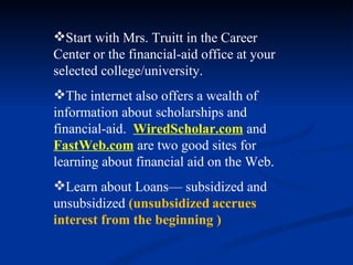 Start with Mrs. Truitt in the Career Center or the financial-aid office at your selected college/university. The internet also offers a wealth of information about scholarships and financial-aid.  WiredScholar.com   and  FastWeb.com  are two good sites for learning about financial aid on the Web. Learn about Loans— subsidized and unsubsidized  (unsubsidized   accrues interest from the beginning ) 