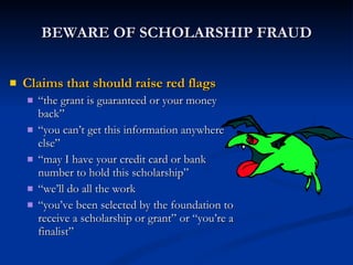 BEWARE OF SCHOLARSHIP FRAUD Claims that should raise red flags “ the grant is guaranteed or your money back” “ you can’t get this information anywhere else” “ may I have your credit card or bank number to hold this scholarship” “ we’ll do all the work “ you’ve been selected by the foundation to receive a scholarship or grant” or “you’re a finalist” 