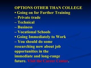 OPTIONS OTHER THAN COLLEGE •  Going on for Further Training –  Private trade –  Technical –  Business –  Vocational Schools •  Going Immediately to Work –  You should do some researching now about job opportunities in the immediate and long-range future.   Visit   the Career Center .  