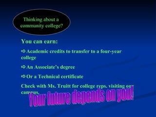 Thinking about a  community college? You can earn:    Academic credits to transfer to a four-year college  An Associate’s degree  Or a Technical certificate Check with Ms. Truitt for college reps. visiting our campus. Your future depends on you! 