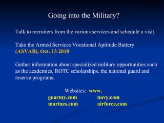 Going into the Military? Talk to recruiters from the various services and schedule a visit. Take the Armed Services Vocational Aptitude Battery  (ASVAB). Oct. 13 2010 Gather information about specialized military opportunities such as the academies, ROTC scholarships, the national guard and reserve programs. Websites:  www. goarmy.com navy.com marines.com  airforce.com 