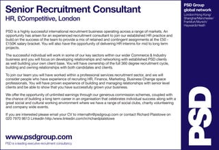 PSD Group
global network
London/Hong Kong/
Shanghai/Manchester/
Frankfurt/Munich/
HaywardsHeath
Senior Recruitment Consultant
HR, £Competitive, London
www.psdgroup.com
PSD is a leading executive recruitment consultancy
PSD is a highly successful international recruitment business operating across a range of markets. An
opportunity has arisen for an experienced recruitment consultant to join our established HR practice and
build on the success of the team to provide a mix of retained and contingent assignments at the £50 -
£150K salary bracket. You will also have the opportunity of delivering HR interims for mid to long term
projects.
The successful individual will work in some of our key sectors within our wider Commerce & Industry
business and you will focus on developing relationships and networking with established PSD clients
as well building your own client base. You will have ownership of the full 360 degree recruitment cycle,
building and owning relationships with both candidates and clients.
To join our team you will have worked within a professional services recruitment sector, and we will
consider people who have experience of recruiting HR, Finance, Marketing, Business Change space
professionals. You will have proven experience of building and managing relationships with senior level
clients and be able to show that you have successfully grown your business.
We offer the opportunity of unlimited earnings through our generous commission schemes, coupled with
the chance of building a long term career in an organisation that celebrates individual success along with a
great social and cultural working environment where we have a range of social clubs, charity volunteering
and company wide events.
If you are interested please email your CV to internalhr@psdgroup.com or contact Richard Plaistowe on
020 7970 9613 LinkedIn http:/www.linkedin.com/in/richardplaistowe
 