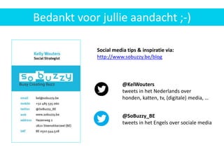 Nieuwe
klanten
aanbrengen
via WOM
@KelWouters
tweets in het Nederlands over
honden, katten, tv, (digitale) media, …
@SoBuzzy_BE
tweets in het Engels over sociale media
Bedankt voor jullie aandacht ;-)
Social media tips & inspiratie via:
http://www.sobuzzy.be/blog
 