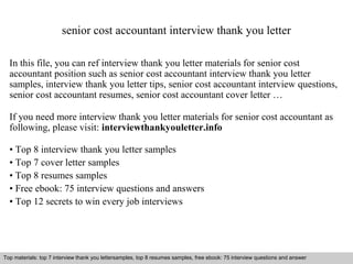 senior cost accountant interview thank you letter 
In this file, you can ref interview thank you letter materials for senior cost 
accountant position such as senior cost accountant interview thank you letter 
samples, interview thank you letter tips, senior cost accountant interview questions, 
senior cost accountant resumes, senior cost accountant cover letter … 
If you need more interview thank you letter materials for senior cost accountant as 
following, please visit: interviewthankyouletter.info 
• Top 8 interview thank you letter samples 
• Top 7 cover letter samples 
• Top 8 resumes samples 
• Free ebook: 75 interview questions and answers 
• Top 12 secrets to win every job interviews 
Top materials: top 7 interview thank you lettersamples, top 8 resumes samples, free ebook: 75 interview questions and answer 
Interview questions and answers – free download/ pdf and ppt file 
 