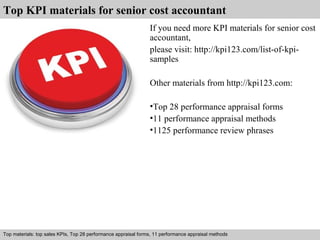 Top KPI materials for senior cost accountant 
If you need more KPI materials for senior cost 
accountant, 
please visit: http://kpi123.com/list-of-kpi-samples 
Other materials from http://kpi123.com: 
•Top 28 performance appraisal forms 
•11 performance appraisal methods 
•1125 performance review phrases 
Top materials: top sales KPIs, Top 28 performance appraisal forms, 11 performance appraisal methods 
Interview questions and answers – free download/ pdf and ppt file 
