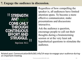 7. Engage the audience in discussion.
Regardless of how compelling the
speaker is, all audiences have limited
attention spans. To become a more
effective communicator, make
presentations and discussions
interactive.
Ask the audience a question,
encourage people to call out their
thoughts during a brainstorming
session or at the very least ask
hypothetical questions to stimulate the
audience.
10
Related post: CommunicationSkills365.info/14-ways-to-engage-your-audience-during-
an-important-meeting
CommunicationSkills365.info
senior credit communication skills
 