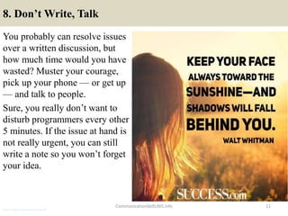 8. Don’t Write, Talk
You probably can resolve issues
over a written discussion, but
how much time would you have
wasted? Muster your courage,
pick up your phone — or get up
— and talk to people.
Sure, you really don’t want to
disturb programmers every other
5 minutes. If the issue at hand is
not really urgent, you can still
write a note so you won’t forget
your idea.
CommunicationSkills365.info 11
senior credit communication skills
 