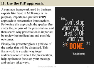 11. Use the PIP approach.
A common framework used by business
experts like those at McKinsey is the
purpose, importance, preview (PIP)
approach to presentation introductions.
Following this approach, the speaker first
states the purpose of the presentation, and
then shares why presentation is important
by reviewing implications and possible
outcomes.
Finally, the presenter gives a preview of
the topics that will be discussed. This
framework is a useful way to get
audiences excited about the presentation,
helping them to focus on your message
and on key takeaways.
14CommunicationSkills365.info
senior credit communication skills
 