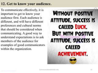 12. Get to know your audience.
To communicate effectively, it is
important to get to know your
audience first. Each audience is
different, and will have different
preferences and cultural norms
that should be considered when
communicating. A good way to
understand expectations is to ask
members of the audience for
examples of good communicators
within the organization.
CommunicationSkills365.info 15
senior credit communication skills
 