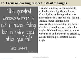 13. Focus on earning respect instead of laughs.
It can be tempting to communicate
with others in a lighthearted way;
after all, this can be a good way to
make friends in a professional setting.
But remember that the most
successful communicators are those
who have earned respect, rather than
laughs. While telling a joke or two to
warm up an audience can be effective,
avoid ending a presentation with a
laugh.
16CommunicationSkills365.info
senior credit communication skills
 