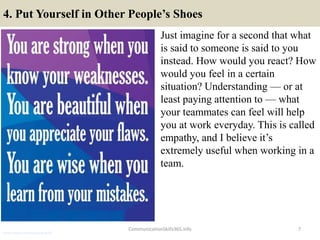4. Put Yourself in Other People’s Shoes
Just imagine for a second that what
is said to someone is said to you
instead. How would you react? How
would you feel in a certain
situation? Understanding — or at
least paying attention to — what
your teammates can feel will help
you at work everyday. This is called
empathy, and I believe it’s
extremely useful when working in a
team.
7CommunicationSkills365.info
senior credit communication skills
 