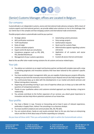 (Senior) Customs Manager, offices are Located in Belgium
Our company:
Customs4trade is an independent customs, excise and international trade advisory company. With a team of
customs experts and international partners, we provide added value solutions to rise to the challenges that
our clients face in the complex and fast-changing customs and international trade environment.
Possible projects where customs4trade could be your partner:
• Strategic advice
• AEO certification assistance
• Tariff classification
• Rules of origin
• Customs valuation projects
• Export control & dual-use consultancy
• Compliance programs such as IPR, OPR,
PCC, Bonded Warehouse
• Management of your customs operations
• Automating customs processes
• Duty savings projects
• Authorisation requests
• Quick scan for customs flows
• Administrative appeals regarding customs
and excise
• Application of all customs and excise
licenses
• Customs & excise internal control plan
Next to this we offer tailor-made training solutions for all customs and excise related topics.
Your job:
• You advise our customers as an expert and business partner and deal with complex cases with a view
to providing pragmatic and innovative solutions that have been tailored to the customer's specific
needs.
• You have excellent project management skills; you are capable of planning your projects efficiently,
making sure you have the necessary resources/tools at your disposal and can also help manage them.
• You continuously keep up to date with the developments in our market and attend seminars and
follow training where necessary.
• Organising and providing training in your area of expertise allows you to keep up to date with the
questions of companies/customers.
• Thanks to your qualitative advice and customer-oriented approach you help develop a long-term
relationship.
• You actively contribute to the further expansion of our services: you attach great importance to
innovation and also help inform potential customers of our know-how.
Your profile:
• You have a Master in Law, Fincance or Accounting and at least 6 years of relevant experience,
preferably in Supply Chain, Indirect Tax consulting or as a Business Analyst.
• You have excellent analytical and communication (NL, EN, FR) skills.
• You are content-driven, hands-on and results-oriented. Next to this you also have an enterprising
nature and like to think about ways of further expanding our company.
Do you have all these skills? Then you will probably fit right in within the Customs4trade culture.
 