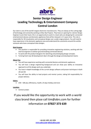 Senior Design Engineer
Leading Technology & Entertainment Company
Central London
Our client is one of the world’s largest electronic manufacturers. They are always at the cutting edge
of technology and constantly working on Blue Sky Projects. They have an opening for a Senior Design
Engineer to join their team; this is an opportunity to work in a team who are designing for connected
entertainment devices and domestic appliances that will be released in 2-5 years time. This role is
responsible for 3D visualization and conceptual design over a wide range products. You will need to
have experience in the domestic appliance area and understand the constraints around this and be
someone who loves conceptual clean designs.
Role Purpose
 This position is responsible for providing innovative engineering solutions, working with the
internal engineers to deliver ground breaking connected devices.
 To work with the product designers for sketching and prototyping design concepts.
 To bring fresh new 3D development idea’s through the design and development teams
About You
 You will have experience working with connected devices and domestic appliances
 You will have a design engineering background and can show your ability an innovative
approach to all the design work you undertake
 You have in-depth knowledge of the current design software and proven techniques in both
2D and 3D
 You will have the ability to lead projects and mentor juniors, taking full responsibility for
project delivery
Salary:
 £40 – 50K plus 20% bonus, health, 25 days holiday and more
Location:
 Central London

If you would like the opportunity to work with a world
class brand then plase call tim@abrs.com for further
information on 07827 373 639.

+44 (0) 1491 411 020
www.abrs.com info@abrs.com

 